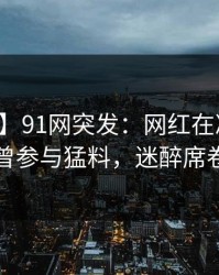 【爆料】91网突发：网红在凌晨三点被曝曾参与猛料，迷醉席卷全网