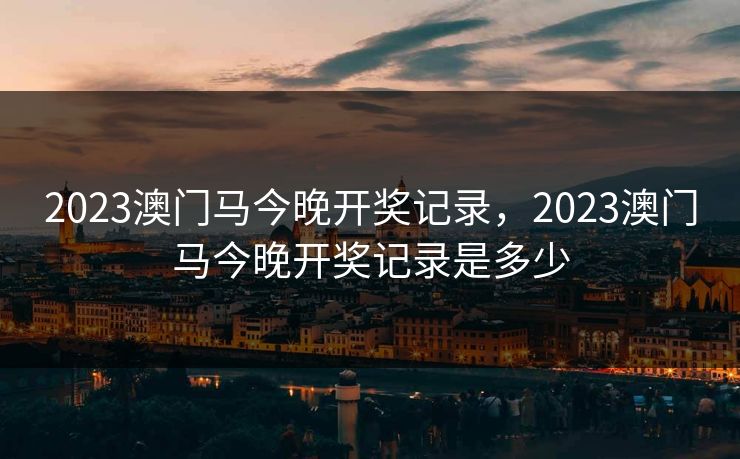 2023澳门马今晚开奖记录,2023澳门马今晚开奖记录是多少 2023澳门马今晚开奖记录,2023澳门马今晚开奖记录是多少