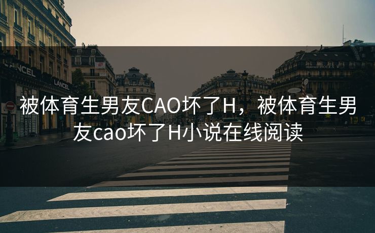 被体育生男友CAO坏了H，被体育生男友cao坏了H小说在线阅读