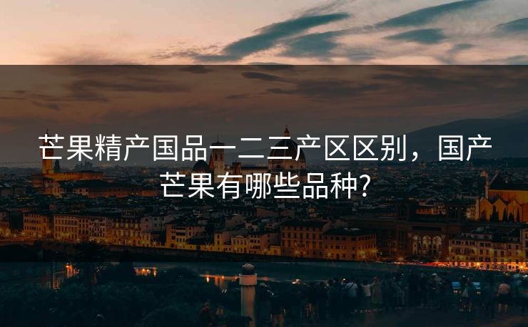 芒果精产国品一二三产区区别,国产芒果有哪些品种? 芒果精产国品一二三产区区别,国产芒果有哪些品种?