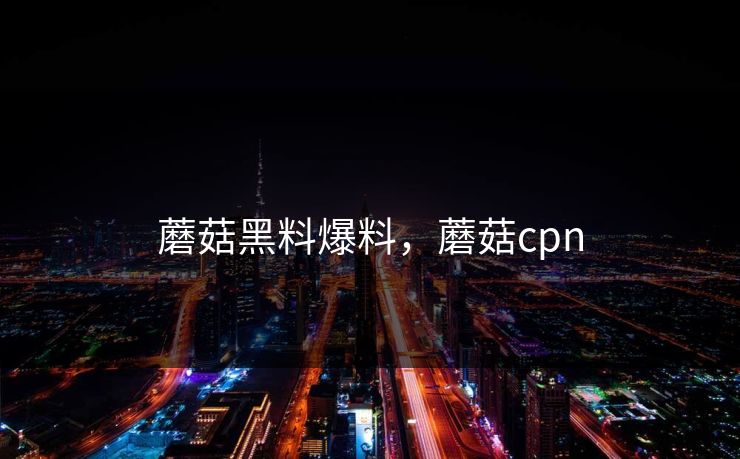 蘑菇黑料爆料,蘑菇cpn 蘑菇黑料爆料,蘑菇cpn