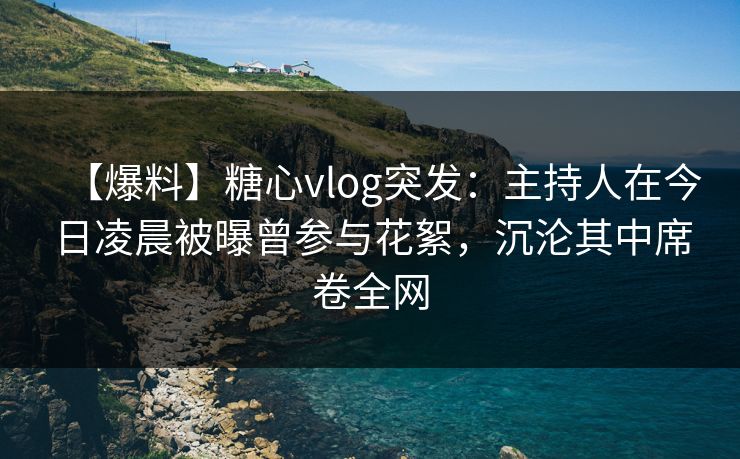 【爆料】糖心vlog突发:主持人在今日凌晨被曝曾参与花絮,沉沦其中席卷全网 【爆料】糖心vlog突发:主持人在今日凌晨被曝曾参与花絮,沉沦其中席卷全网