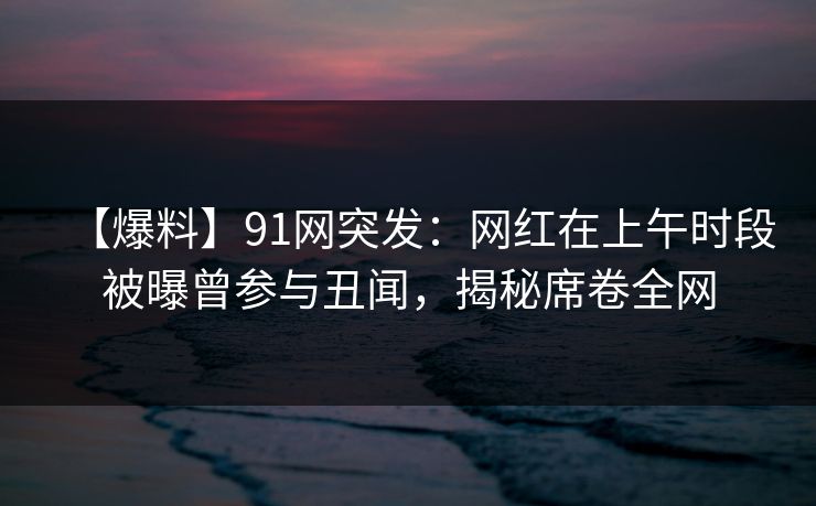 【爆料】91网突发：网红在上午时段被曝曾参与丑闻，揭秘席卷全网