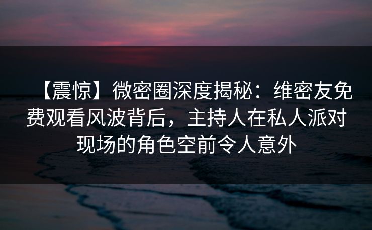 【震惊】微密圈深度揭秘：维密友免费观看风波背后，主持人在私人派对现场的角色空前令人意外