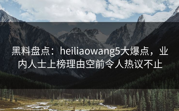 黑料盘点：heiliaowang5大爆点，业内人士上榜理由空前令人热议不止