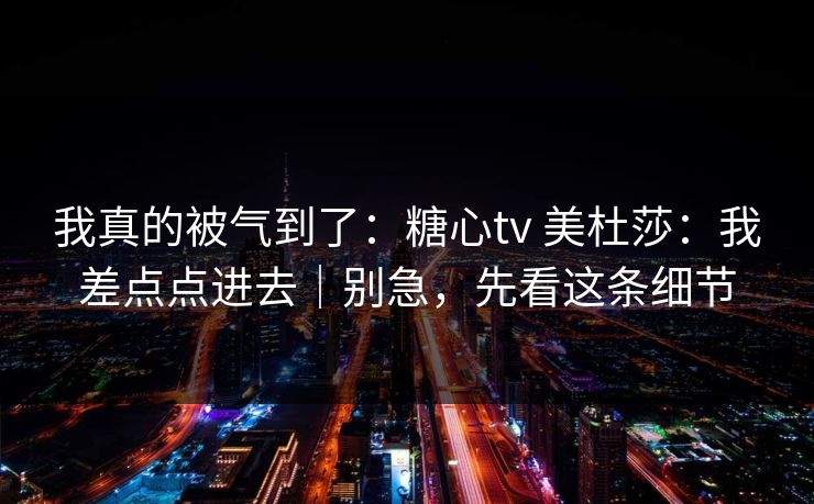 我真的被气到了：糖心tv 美杜莎：我差点点进去｜别急，先看这条细节
