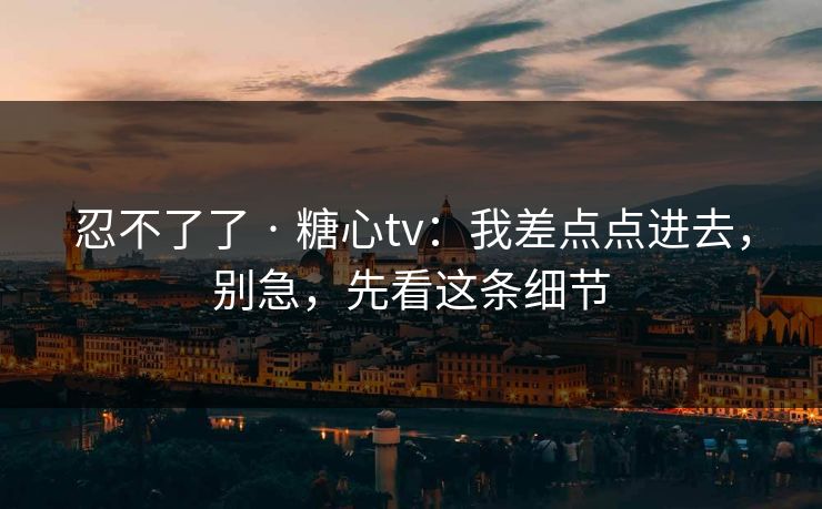 忍不了了 · 糖心tv：我差点点进去，别急，先看这条细节