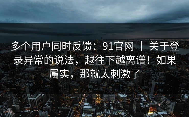 多个用户同时反馈：91官网 ｜ 关于登录异常的说法，越往下越离谱！如果属实，那就太刺激了