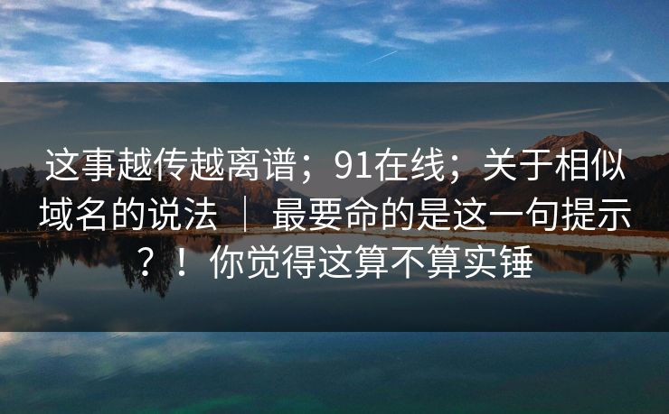 这事越传越离谱；91在线；关于相似域名的说法 ｜ 最要命的是这一句提示？！你觉得这算不算实锤