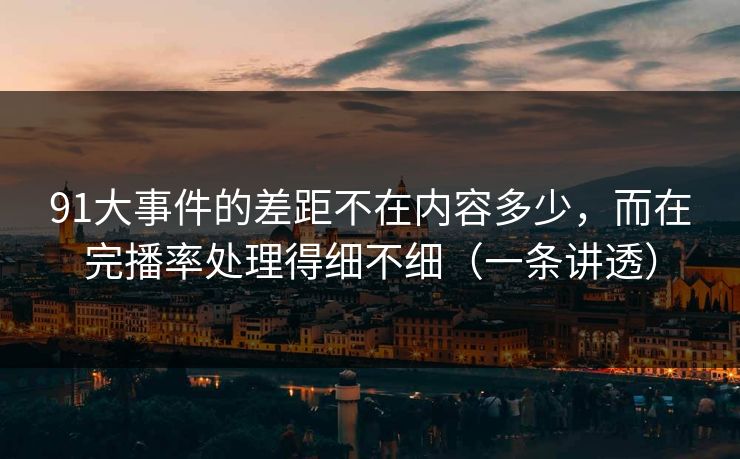 91大事件的差距不在内容多少，而在完播率处理得细不细（一条讲透）