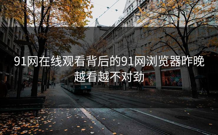 91网在线观看背后的91网浏览器昨晚越看越不对劲 91网在线观看背后的91网浏览器昨晚越看越不对劲