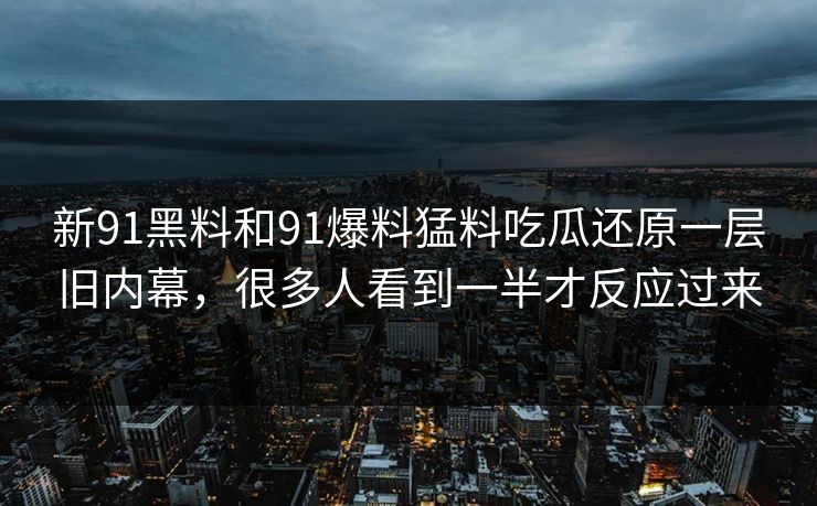 新91黑料和91爆料猛料吃瓜还原一层旧内幕,很多人看到一半才反应过来 新91黑料和91爆料猛料吃瓜还原一层旧内幕,很多人看到一半才反应过来