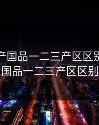 免费精产国品一二三产区区别，免费精产国品一二三产区区别手游