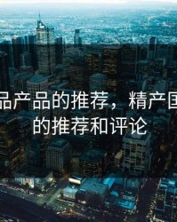 精产国品产品的推荐，精产国品产品的推荐和评论
