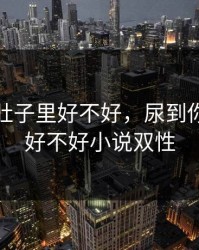 尿到你肚子里好不好，尿到你肚子里好不好小说双性