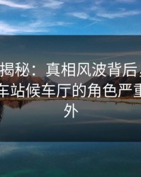 17c深度揭秘：真相风波背后，业内人士在火车站候车厅的角色严重令人意外