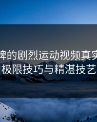 打扑克牌的剧烈运动视频真实：探索极限技巧与精湛技艺