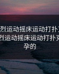 日本剧烈运动摇床运动打扑克视频，日本剧烈运动摇床运动打扑克视频怀孕的