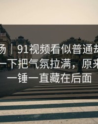 吃瓜现场｜91视频看似普通却处处埋钩子，一下把气氛拉满，原来最重的一锤一直藏在后面