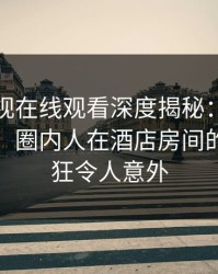 蘑菇影视在线观看深度揭秘：八卦风波背后，圈内人在酒店房间的角色疯狂令人意外