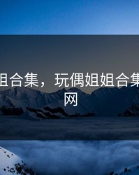 玩偶姐姐合集，玩偶姐姐合集72吃瓜网