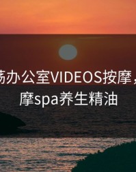 欧美放荡办公室VIDEOS按摩，私处按摩spa养生精油