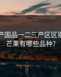 芒果精产国品一二三产区区别，国产芒果有哪些品种?