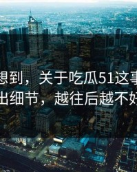 谁都没想到，关于吃瓜51这事突然有人放出细节，越往后越不好解释