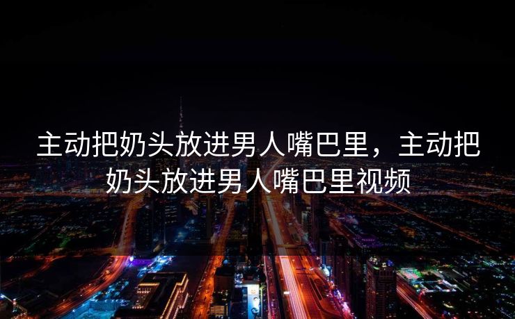 主动把奶头放进男人嘴巴里，主动把奶头放进男人嘴巴里视频