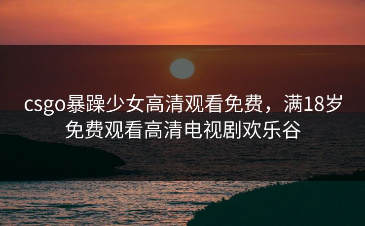 csgo暴躁少女高清观看免费，满18岁免费观看高清电视剧欢乐谷