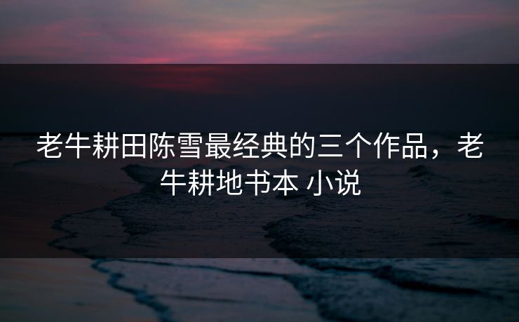老牛耕田陈雪最经典的三个作品,老牛耕地书本 小说 老牛耕田陈雪最经典的三个作品,老牛耕地书本 小说