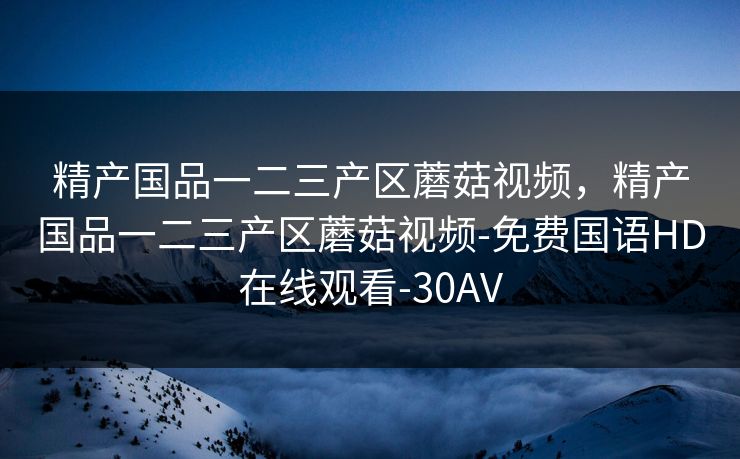 精产国品一二三产区蘑菇视频,精产国品一二三产区蘑菇视频-免费国语HD在线观看-30AV 精产国品一二三产区蘑菇视频,精产国品一二三产区蘑菇视频-免费国语HD在线观看-30AV