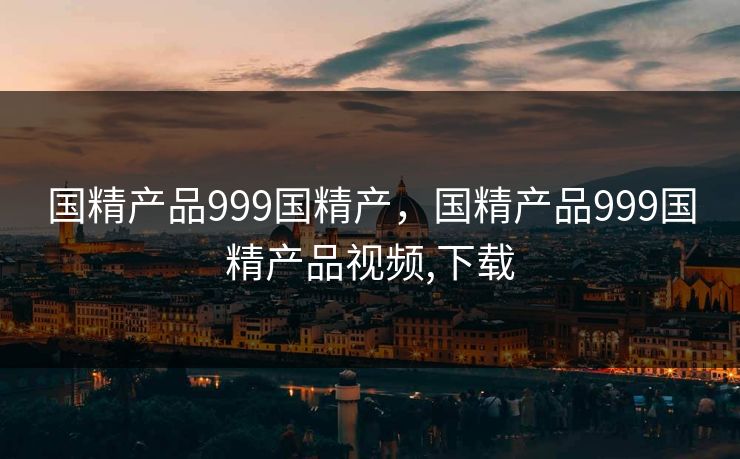 国精产品999国精产，国精产品999国精产品视频,下载