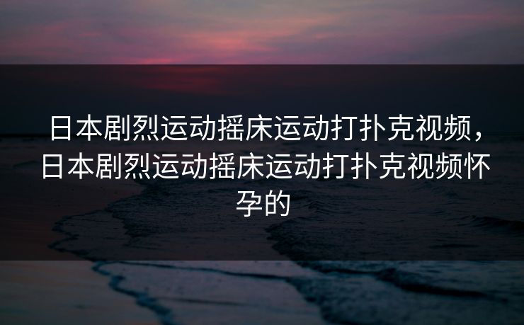 日本剧烈运动摇床运动打扑克视频,日本剧烈运动摇床运动打扑克视频怀孕的 日本剧烈运动摇床运动打扑克视频,日本剧烈运动摇床运动打扑克视频怀孕的