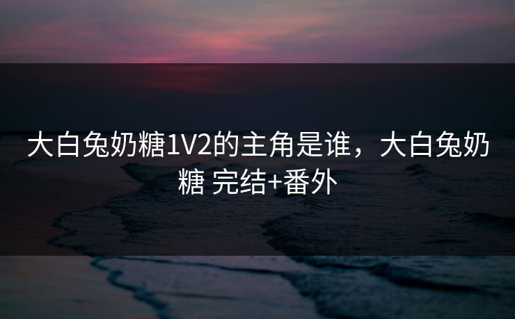 大白兔奶糖1V2的主角是谁,大白兔奶糖 完结+番外 大白兔奶糖1V2的主角是谁,大白兔奶糖 完结+番外