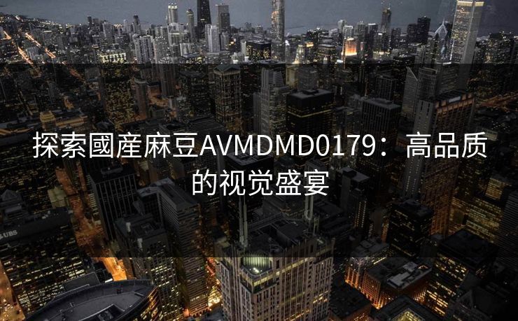 探索國産麻豆AVMDMD0179:高品质的视觉盛宴 探索國産麻豆AVMDMD0179:高品质的视觉盛宴