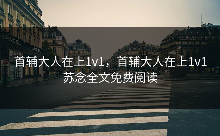 首辅大人在上1v1,首辅大人在上1v1苏念全文免费阅读 首辅大人在上1v1,首辅大人在上1v1苏念全文免费阅读