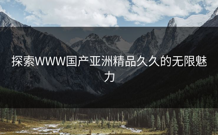 探索WWW国产亚洲精品久久的无限魅力 探索WWW国产亚洲精品久久的无限魅力