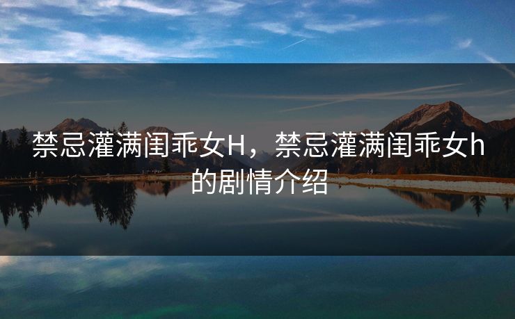 禁忌灌满闺乖女H,禁忌灌满闺乖女h的剧情介绍 禁忌灌满闺乖女H,禁忌灌满闺乖女h的剧情介绍