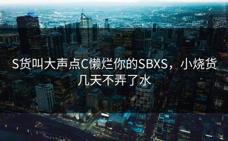 S货叫大声点C懒烂你的SBXS,小烧货几天不弄了水 S货叫大声点C懒烂你的SBXS,小烧货几天不弄了水