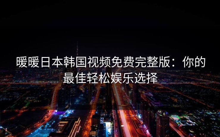 暖暖日本韩国视频免费完整版:你的最佳轻松娱乐选择 暖暖日本韩国视频免费完整版:你的最佳轻松娱乐选择