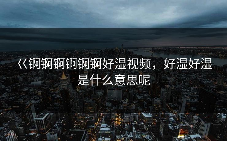 巜锕锕锕锕锕锕好湿视频,好湿好湿是什么意思呢 巜锕锕锕锕锕锕好湿视频,好湿好湿是什么意思呢