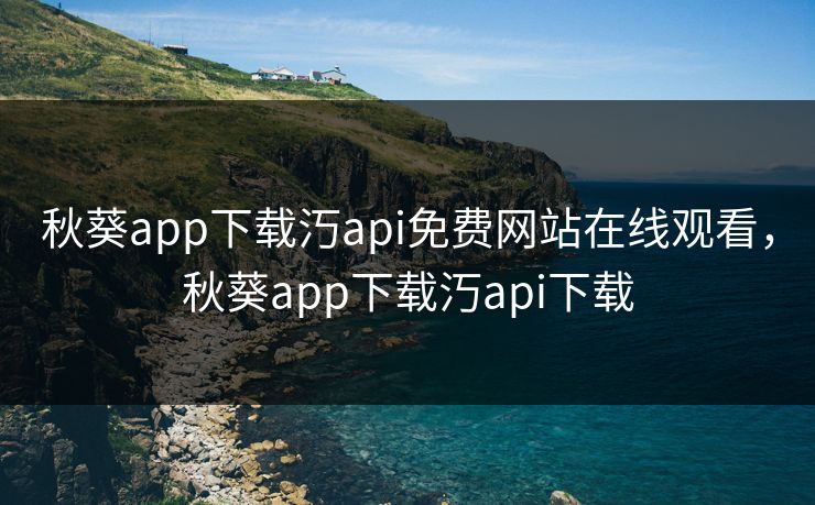 秋葵app下载汅api免费网站在线观看,秋葵app下载汅api下载 秋葵app下载汅api免费网站在线观看,秋葵app下载汅api下载