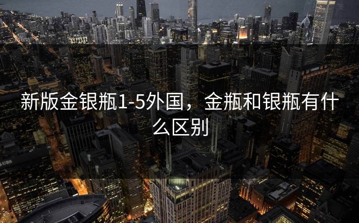 新版金银瓶1-5外国,金瓶和银瓶有什么区别 新版金银瓶1-5外国,金瓶和银瓶有什么区别
