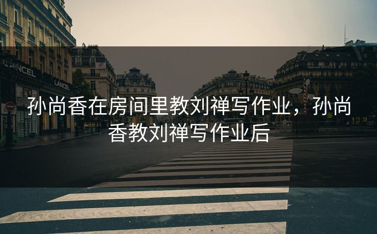 孙尚香在房间里教刘禅写作业,孙尚香教刘禅写作业后 孙尚香在房间里教刘禅写作业,孙尚香教刘禅写作业后