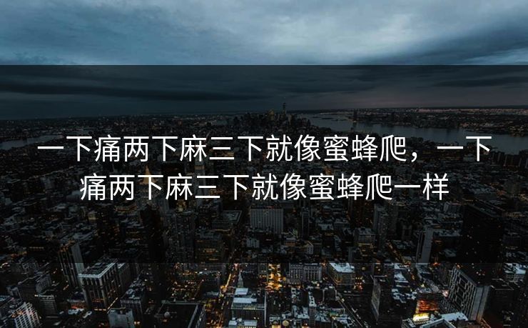 一下痛两下麻三下就像蜜蜂爬,一下痛两下麻三下就像蜜蜂爬一样 一下痛两下麻三下就像蜜蜂爬,一下痛两下麻三下就像蜜蜂爬一样