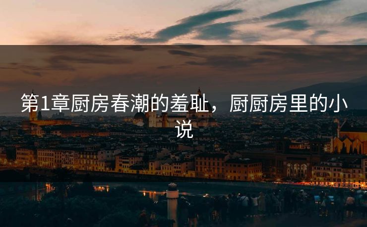 第1章厨房春潮的羞耻,厨厨房里的小说 第1章厨房春潮的羞耻,厨厨房里的小说
