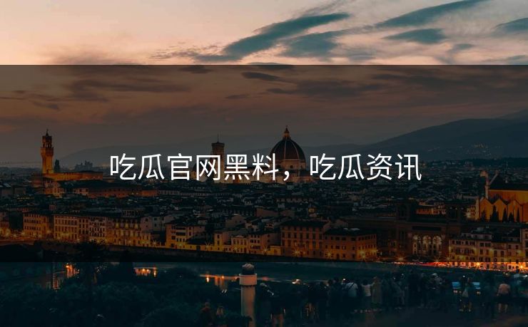 吃瓜官网黑料，吃瓜资讯