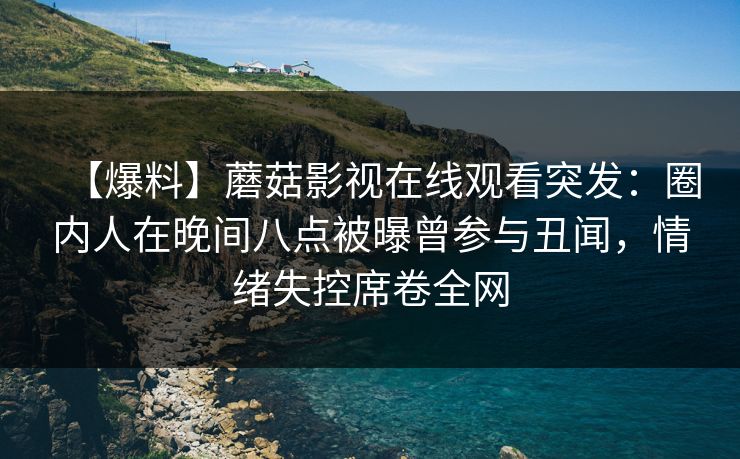 【爆料】蘑菇影视在线观看突发:圈内人在晚间八点被曝曾参与丑闻,情绪失控席卷全网 【爆料】蘑菇影视在线观看突发:圈内人在晚间八点被曝曾参与丑闻,情绪失控席卷全网