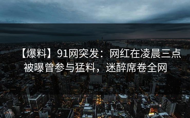 【爆料】91网突发:网红在凌晨三点被曝曾参与猛料,迷醉席卷全网 【爆料】91网突发:网红在凌晨三点被曝曾参与猛料,迷醉席卷全网